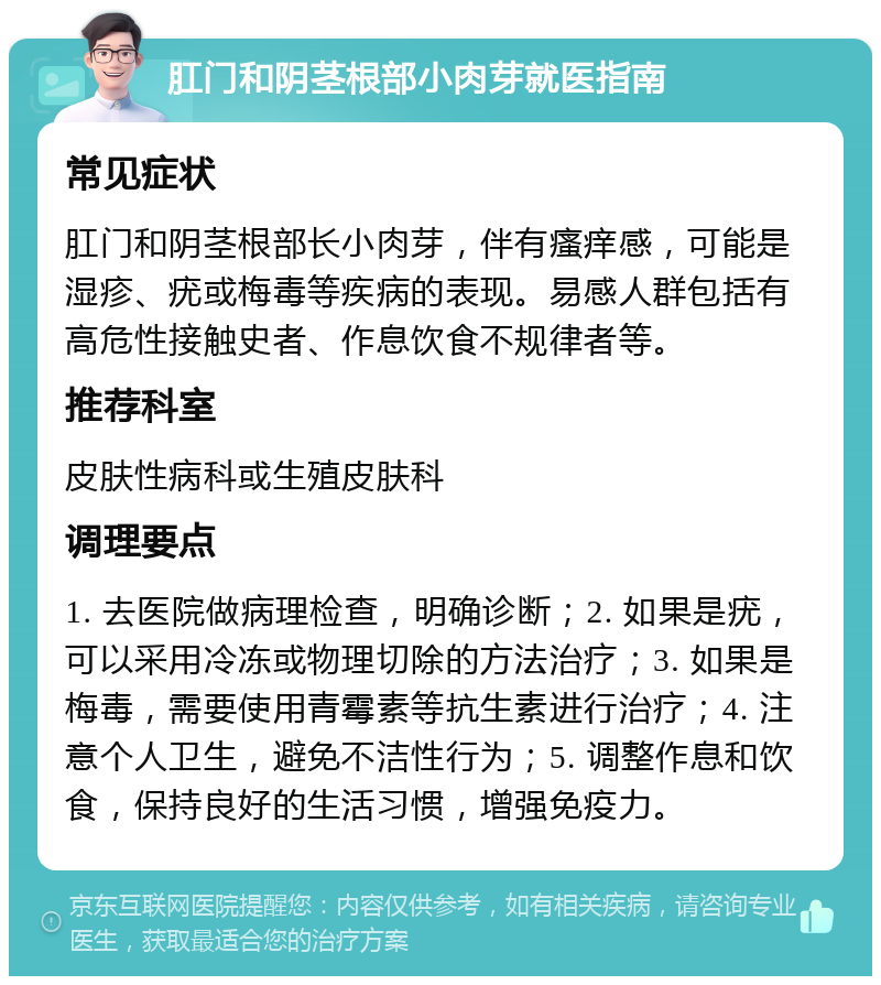 肛门和阴茎根部小肉芽就医指南 常见症状 肛门和阴茎根部长小肉芽，伴有瘙痒感，可能是湿疹、疣或梅毒等疾病的表现。易感人群包括有高危性接触史者、作息饮食不规律者等。 推荐科室 皮肤性病科或生殖皮肤科 调理要点 1. 去医院做病理检查，明确诊断；2. 如果是疣，可以采用冷冻或物理切除的方法治疗；3. 如果是梅毒，需要使用青霉素等抗生素进行治疗；4. 注意个人卫生，避免不洁性行为；5. 调整作息和饮食，保持良好的生活习惯，增强免疫力。