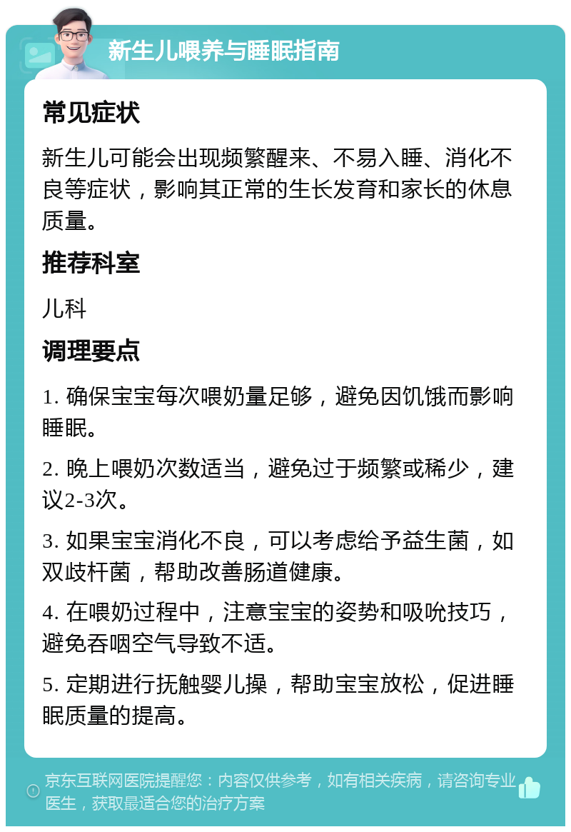 新生儿喂养与睡眠指南 常见症状 新生儿可能会出现频繁醒来、不易入睡、消化不良等症状，影响其正常的生长发育和家长的休息质量。 推荐科室 儿科 调理要点 1. 确保宝宝每次喂奶量足够，避免因饥饿而影响睡眠。 2. 晚上喂奶次数适当，避免过于频繁或稀少，建议2-3次。 3. 如果宝宝消化不良，可以考虑给予益生菌，如双歧杆菌，帮助改善肠道健康。 4. 在喂奶过程中，注意宝宝的姿势和吸吮技巧，避免吞咽空气导致不适。 5. 定期进行抚触婴儿操，帮助宝宝放松，促进睡眠质量的提高。