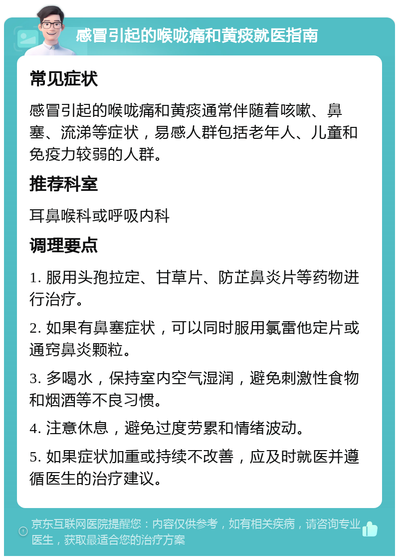 感冒引起的喉咙痛和黄痰就医指南 常见症状 感冒引起的喉咙痛和黄痰通常伴随着咳嗽、鼻塞、流涕等症状，易感人群包括老年人、儿童和免疫力较弱的人群。 推荐科室 耳鼻喉科或呼吸内科 调理要点 1. 服用头孢拉定、甘草片、防芷鼻炎片等药物进行治疗。 2. 如果有鼻塞症状，可以同时服用氯雷他定片或通窍鼻炎颗粒。 3. 多喝水，保持室内空气湿润，避免刺激性食物和烟酒等不良习惯。 4. 注意休息，避免过度劳累和情绪波动。 5. 如果症状加重或持续不改善，应及时就医并遵循医生的治疗建议。