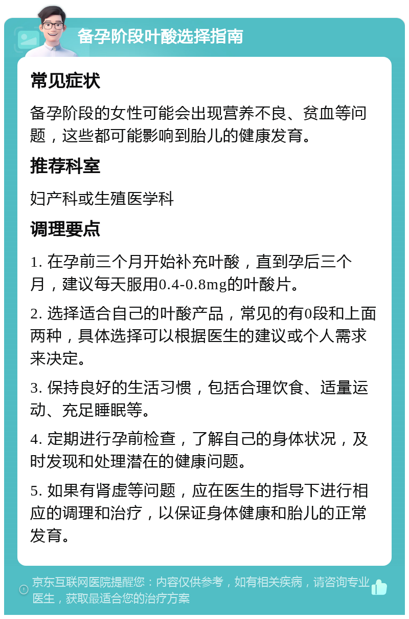 备孕阶段叶酸选择指南 常见症状 备孕阶段的女性可能会出现营养不良、贫血等问题，这些都可能影响到胎儿的健康发育。 推荐科室 妇产科或生殖医学科 调理要点 1. 在孕前三个月开始补充叶酸，直到孕后三个月，建议每天服用0.4-0.8mg的叶酸片。 2. 选择适合自己的叶酸产品，常见的有0段和上面两种，具体选择可以根据医生的建议或个人需求来决定。 3. 保持良好的生活习惯，包括合理饮食、适量运动、充足睡眠等。 4. 定期进行孕前检查，了解自己的身体状况，及时发现和处理潜在的健康问题。 5. 如果有肾虚等问题，应在医生的指导下进行相应的调理和治疗，以保证身体健康和胎儿的正常发育。