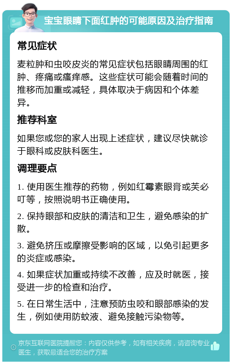 宝宝眼睛下面红肿的可能原因及治疗指南 常见症状 麦粒肿和虫咬皮炎的常见症状包括眼睛周围的红肿、疼痛或瘙痒感。这些症状可能会随着时间的推移而加重或减轻，具体取决于病因和个体差异。 推荐科室 如果您或您的家人出现上述症状，建议尽快就诊于眼科或皮肤科医生。 调理要点 1. 使用医生推荐的药物，例如红霉素眼膏或芙必叮等，按照说明书正确使用。 2. 保持眼部和皮肤的清洁和卫生，避免感染的扩散。 3. 避免挤压或摩擦受影响的区域，以免引起更多的炎症或感染。 4. 如果症状加重或持续不改善，应及时就医，接受进一步的检查和治疗。 5. 在日常生活中，注意预防虫咬和眼部感染的发生，例如使用防蚊液、避免接触污染物等。