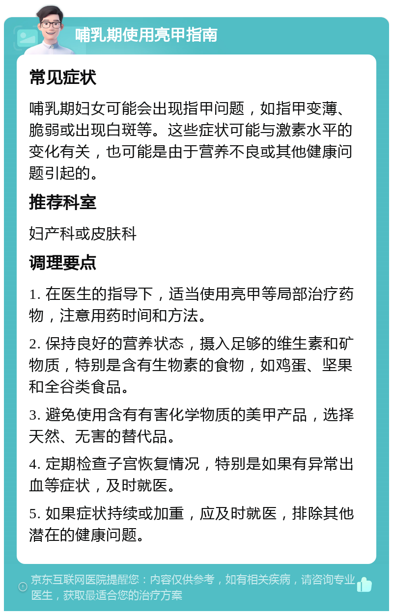 哺乳期使用亮甲指南 常见症状 哺乳期妇女可能会出现指甲问题，如指甲变薄、脆弱或出现白斑等。这些症状可能与激素水平的变化有关，也可能是由于营养不良或其他健康问题引起的。 推荐科室 妇产科或皮肤科 调理要点 1. 在医生的指导下，适当使用亮甲等局部治疗药物，注意用药时间和方法。 2. 保持良好的营养状态，摄入足够的维生素和矿物质，特别是含有生物素的食物，如鸡蛋、坚果和全谷类食品。 3. 避免使用含有有害化学物质的美甲产品，选择天然、无害的替代品。 4. 定期检查子宫恢复情况，特别是如果有异常出血等症状，及时就医。 5. 如果症状持续或加重，应及时就医，排除其他潜在的健康问题。