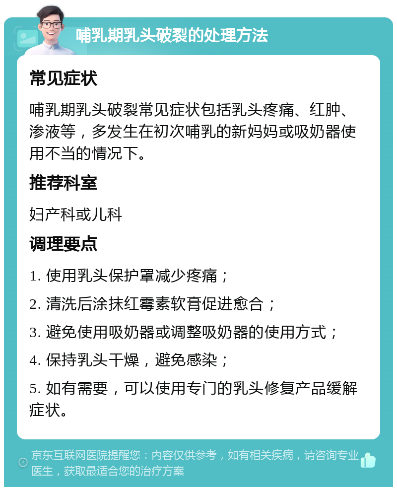 哺乳期乳头破裂的处理方法 常见症状 哺乳期乳头破裂常见症状包括乳头疼痛、红肿、渗液等，多发生在初次哺乳的新妈妈或吸奶器使用不当的情况下。 推荐科室 妇产科或儿科 调理要点 1. 使用乳头保护罩减少疼痛； 2. 清洗后涂抹红霉素软膏促进愈合； 3. 避免使用吸奶器或调整吸奶器的使用方式； 4. 保持乳头干燥，避免感染； 5. 如有需要，可以使用专门的乳头修复产品缓解症状。