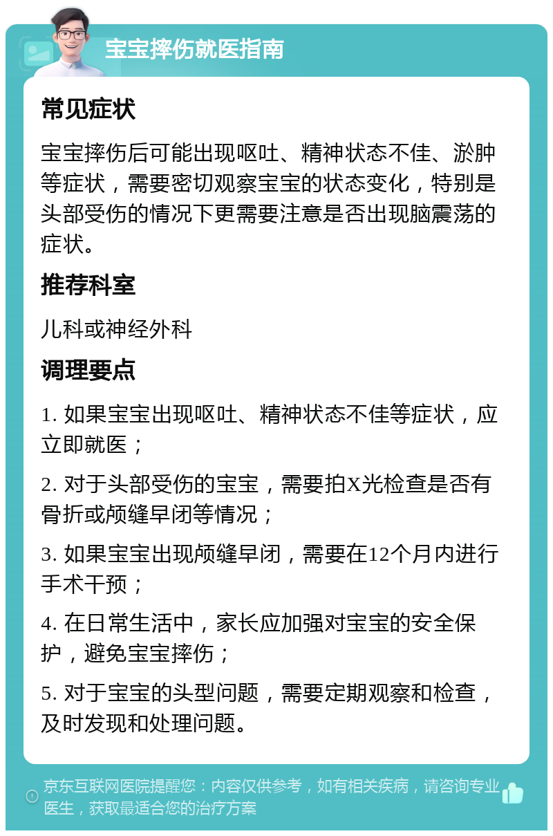 宝宝摔伤就医指南 常见症状 宝宝摔伤后可能出现呕吐、精神状态不佳、淤肿等症状，需要密切观察宝宝的状态变化，特别是头部受伤的情况下更需要注意是否出现脑震荡的症状。 推荐科室 儿科或神经外科 调理要点 1. 如果宝宝出现呕吐、精神状态不佳等症状，应立即就医； 2. 对于头部受伤的宝宝，需要拍X光检查是否有骨折或颅缝早闭等情况； 3. 如果宝宝出现颅缝早闭，需要在12个月内进行手术干预； 4. 在日常生活中，家长应加强对宝宝的安全保护，避免宝宝摔伤； 5. 对于宝宝的头型问题，需要定期观察和检查，及时发现和处理问题。