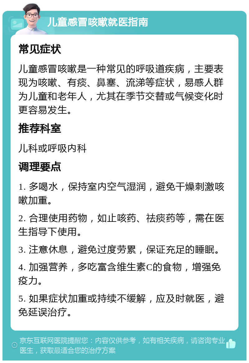 儿童感冒咳嗽就医指南 常见症状 儿童感冒咳嗽是一种常见的呼吸道疾病，主要表现为咳嗽、有痰、鼻塞、流涕等症状，易感人群为儿童和老年人，尤其在季节交替或气候变化时更容易发生。 推荐科室 儿科或呼吸内科 调理要点 1. 多喝水，保持室内空气湿润，避免干燥刺激咳嗽加重。 2. 合理使用药物，如止咳药、祛痰药等，需在医生指导下使用。 3. 注意休息，避免过度劳累，保证充足的睡眠。 4. 加强营养，多吃富含维生素C的食物，增强免疫力。 5. 如果症状加重或持续不缓解，应及时就医，避免延误治疗。