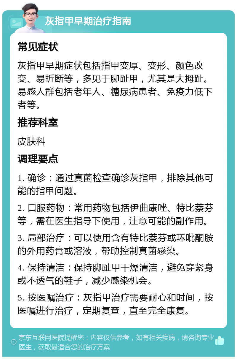 灰指甲早期治疗指南 常见症状 灰指甲早期症状包括指甲变厚、变形、颜色改变、易折断等，多见于脚趾甲，尤其是大拇趾。易感人群包括老年人、糖尿病患者、免疫力低下者等。 推荐科室 皮肤科 调理要点 1. 确诊：通过真菌检查确诊灰指甲，排除其他可能的指甲问题。 2. 口服药物：常用药物包括伊曲康唑、特比萘芬等，需在医生指导下使用，注意可能的副作用。 3. 局部治疗：可以使用含有特比萘芬或环吡酮胺的外用药膏或溶液，帮助控制真菌感染。 4. 保持清洁：保持脚趾甲干燥清洁，避免穿紧身或不透气的鞋子，减少感染机会。 5. 按医嘱治疗：灰指甲治疗需要耐心和时间，按医嘱进行治疗，定期复查，直至完全康复。