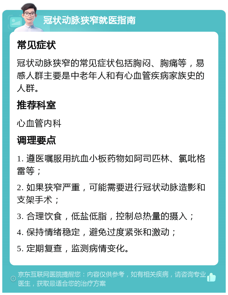 冠状动脉狭窄就医指南 常见症状 冠状动脉狭窄的常见症状包括胸闷、胸痛等，易感人群主要是中老年人和有心血管疾病家族史的人群。 推荐科室 心血管内科 调理要点 1. 遵医嘱服用抗血小板药物如阿司匹林、氯吡格雷等； 2. 如果狭窄严重，可能需要进行冠状动脉造影和支架手术； 3. 合理饮食，低盐低脂，控制总热量的摄入； 4. 保持情绪稳定，避免过度紧张和激动； 5. 定期复查，监测病情变化。