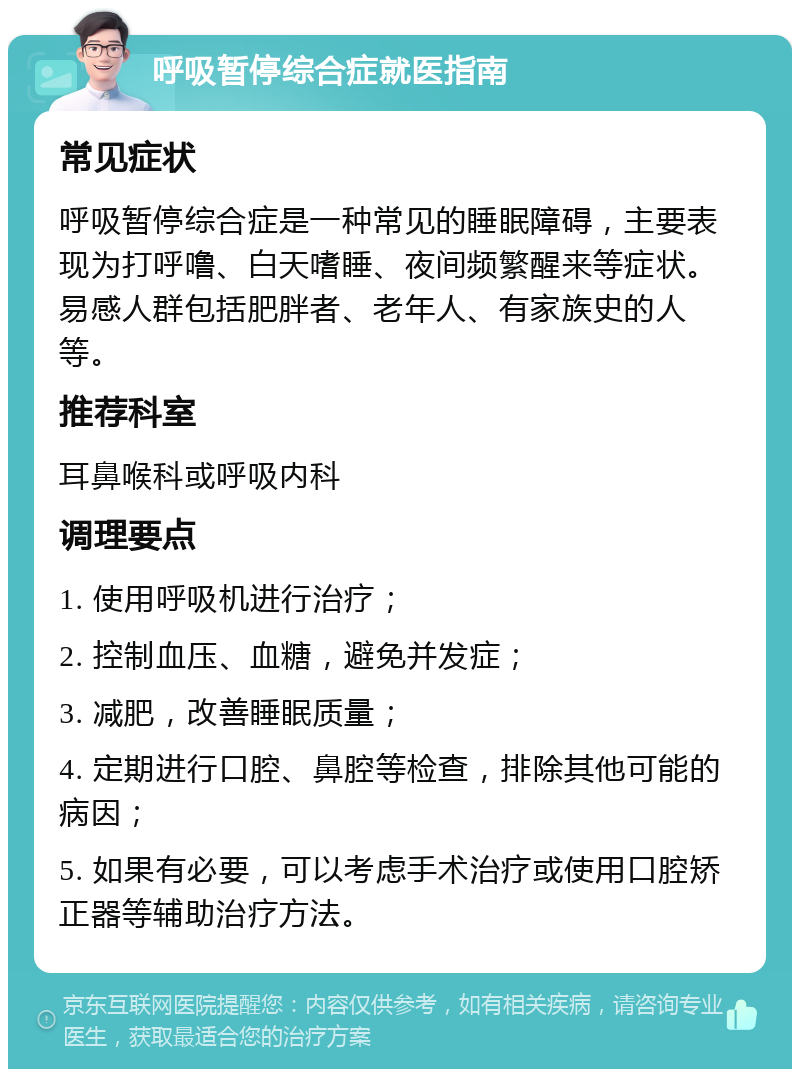 呼吸暂停综合症就医指南 常见症状 呼吸暂停综合症是一种常见的睡眠障碍，主要表现为打呼噜、白天嗜睡、夜间频繁醒来等症状。易感人群包括肥胖者、老年人、有家族史的人等。 推荐科室 耳鼻喉科或呼吸内科 调理要点 1. 使用呼吸机进行治疗； 2. 控制血压、血糖，避免并发症； 3. 减肥，改善睡眠质量； 4. 定期进行口腔、鼻腔等检查，排除其他可能的病因； 5. 如果有必要，可以考虑手术治疗或使用口腔矫正器等辅助治疗方法。