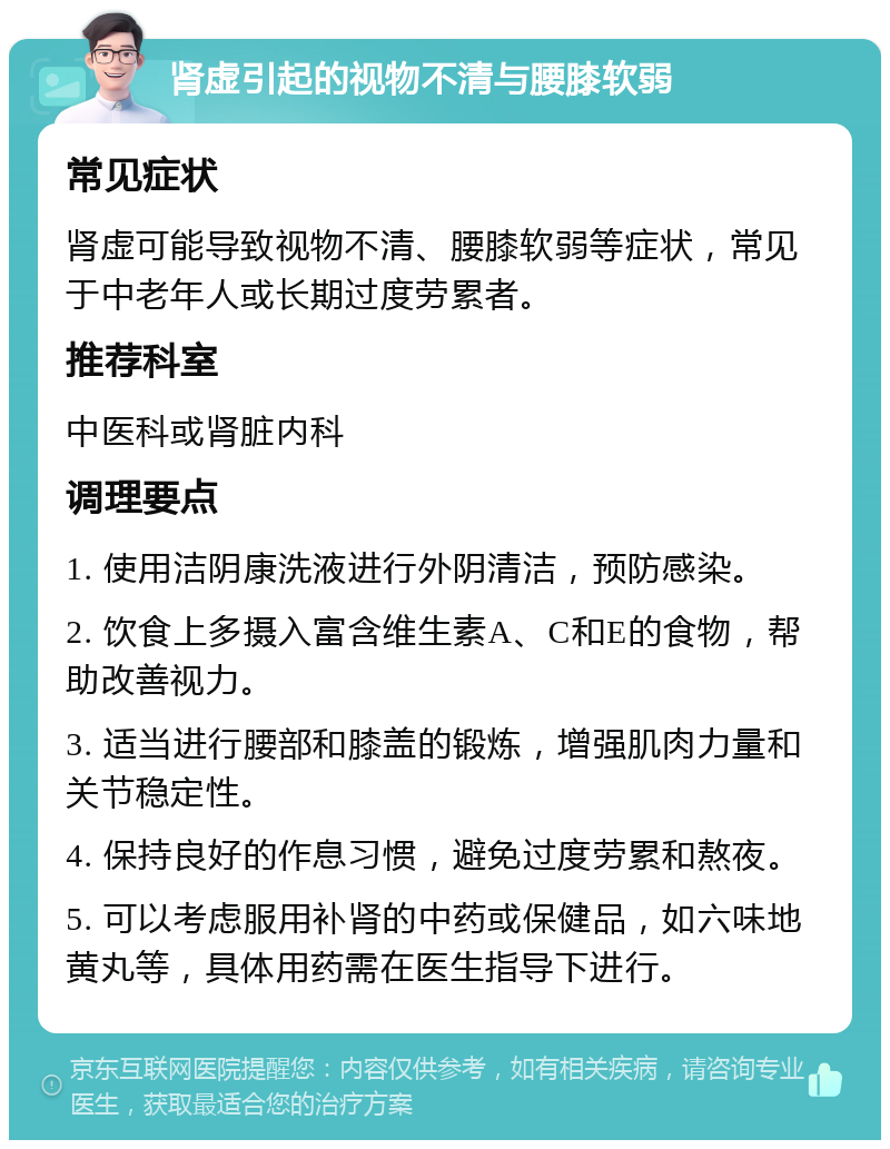 肾虚引起的视物不清与腰膝软弱 常见症状 肾虚可能导致视物不清、腰膝软弱等症状，常见于中老年人或长期过度劳累者。 推荐科室 中医科或肾脏内科 调理要点 1. 使用洁阴康洗液进行外阴清洁，预防感染。 2. 饮食上多摄入富含维生素A、C和E的食物，帮助改善视力。 3. 适当进行腰部和膝盖的锻炼，增强肌肉力量和关节稳定性。 4. 保持良好的作息习惯，避免过度劳累和熬夜。 5. 可以考虑服用补肾的中药或保健品，如六味地黄丸等，具体用药需在医生指导下进行。