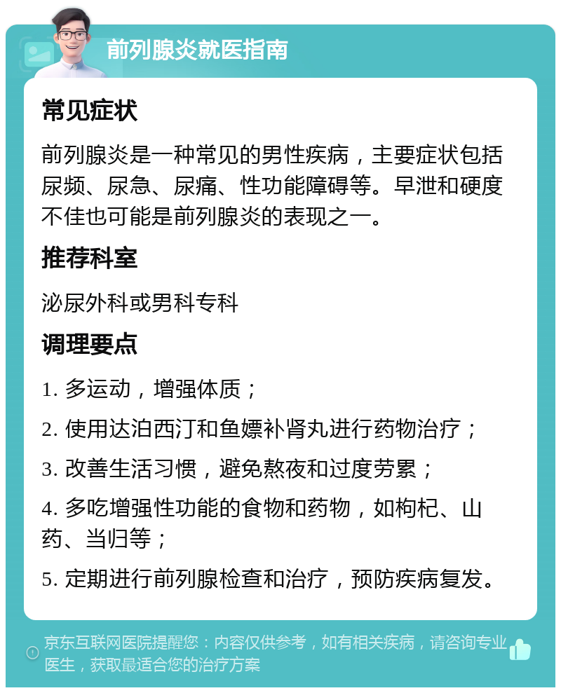 前列腺炎就医指南 常见症状 前列腺炎是一种常见的男性疾病，主要症状包括尿频、尿急、尿痛、性功能障碍等。早泄和硬度不佳也可能是前列腺炎的表现之一。 推荐科室 泌尿外科或男科专科 调理要点 1. 多运动，增强体质； 2. 使用达泊西汀和鱼嫖补肾丸进行药物治疗； 3. 改善生活习惯，避免熬夜和过度劳累； 4. 多吃增强性功能的食物和药物，如枸杞、山药、当归等； 5. 定期进行前列腺检查和治疗，预防疾病复发。