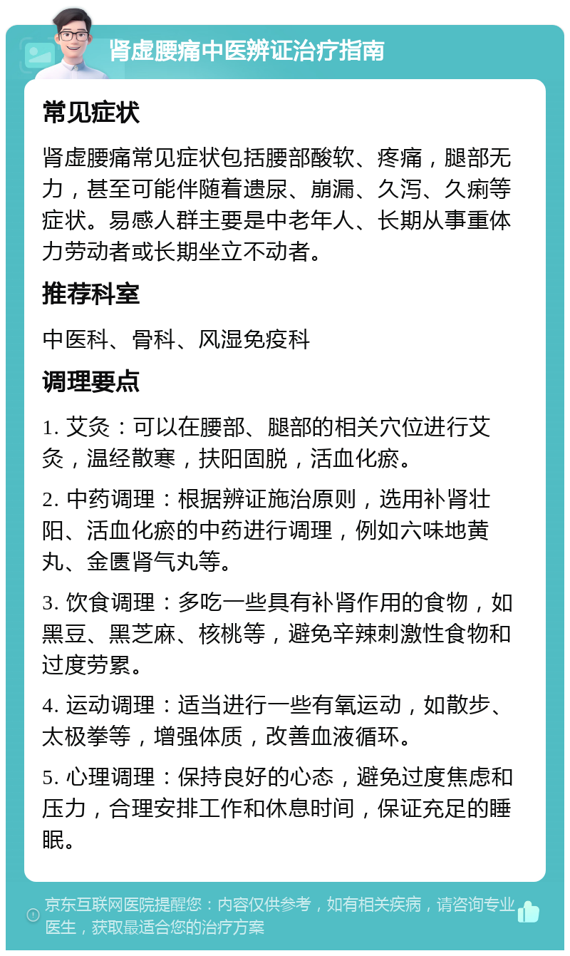 肾虚腰痛中医辨证治疗指南 常见症状 肾虚腰痛常见症状包括腰部酸软、疼痛，腿部无力，甚至可能伴随着遗尿、崩漏、久泻、久痢等症状。易感人群主要是中老年人、长期从事重体力劳动者或长期坐立不动者。 推荐科室 中医科、骨科、风湿免疫科 调理要点 1. 艾灸：可以在腰部、腿部的相关穴位进行艾灸，温经散寒，扶阳固脱，活血化瘀。 2. 中药调理：根据辨证施治原则，选用补肾壮阳、活血化瘀的中药进行调理，例如六味地黄丸、金匮肾气丸等。 3. 饮食调理：多吃一些具有补肾作用的食物，如黑豆、黑芝麻、核桃等，避免辛辣刺激性食物和过度劳累。 4. 运动调理：适当进行一些有氧运动，如散步、太极拳等，增强体质，改善血液循环。 5. 心理调理：保持良好的心态，避免过度焦虑和压力，合理安排工作和休息时间，保证充足的睡眠。