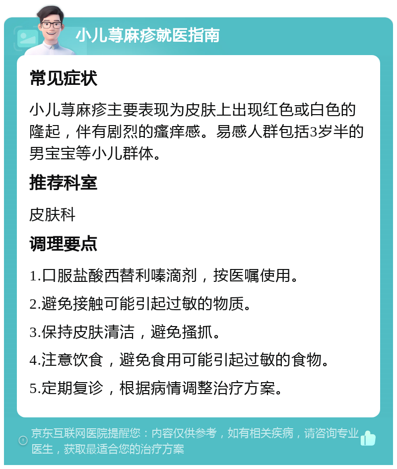 小儿荨麻疹就医指南 常见症状 小儿荨麻疹主要表现为皮肤上出现红色或白色的隆起，伴有剧烈的瘙痒感。易感人群包括3岁半的男宝宝等小儿群体。 推荐科室 皮肤科 调理要点 1.口服盐酸西替利嗪滴剂，按医嘱使用。 2.避免接触可能引起过敏的物质。 3.保持皮肤清洁，避免搔抓。 4.注意饮食，避免食用可能引起过敏的食物。 5.定期复诊，根据病情调整治疗方案。