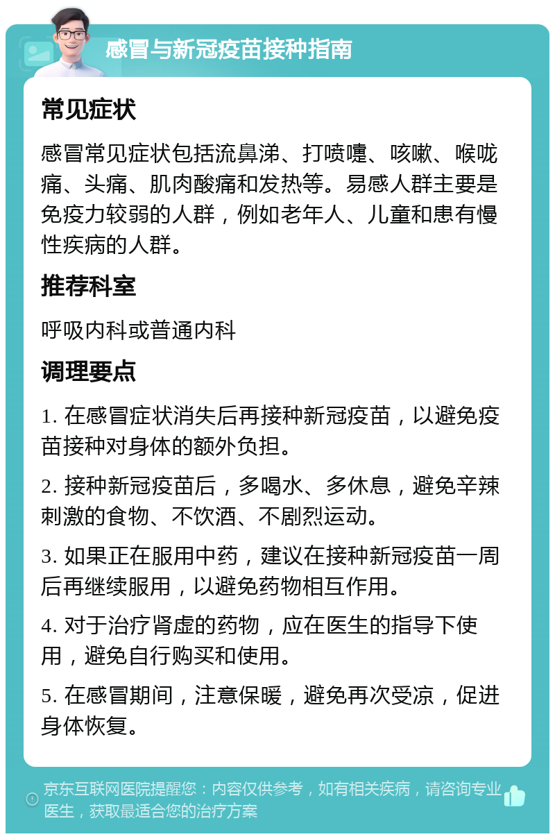 感冒与新冠疫苗接种指南 常见症状 感冒常见症状包括流鼻涕、打喷嚏、咳嗽、喉咙痛、头痛、肌肉酸痛和发热等。易感人群主要是免疫力较弱的人群，例如老年人、儿童和患有慢性疾病的人群。 推荐科室 呼吸内科或普通内科 调理要点 1. 在感冒症状消失后再接种新冠疫苗，以避免疫苗接种对身体的额外负担。 2. 接种新冠疫苗后，多喝水、多休息，避免辛辣刺激的食物、不饮酒、不剧烈运动。 3. 如果正在服用中药，建议在接种新冠疫苗一周后再继续服用，以避免药物相互作用。 4. 对于治疗肾虚的药物，应在医生的指导下使用，避免自行购买和使用。 5. 在感冒期间，注意保暖，避免再次受凉，促进身体恢复。