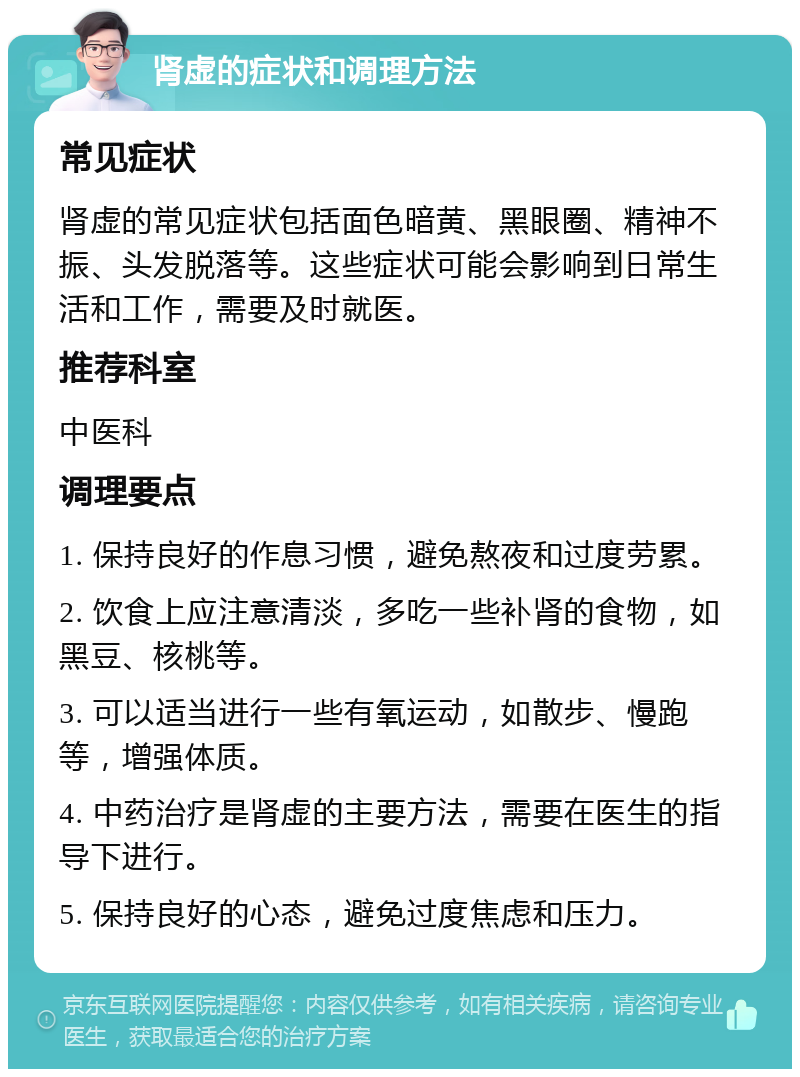 肾虚的症状和调理方法 常见症状 肾虚的常见症状包括面色暗黄、黑眼圈、精神不振、头发脱落等。这些症状可能会影响到日常生活和工作，需要及时就医。 推荐科室 中医科 调理要点 1. 保持良好的作息习惯，避免熬夜和过度劳累。 2. 饮食上应注意清淡，多吃一些补肾的食物，如黑豆、核桃等。 3. 可以适当进行一些有氧运动，如散步、慢跑等，增强体质。 4. 中药治疗是肾虚的主要方法，需要在医生的指导下进行。 5. 保持良好的心态，避免过度焦虑和压力。