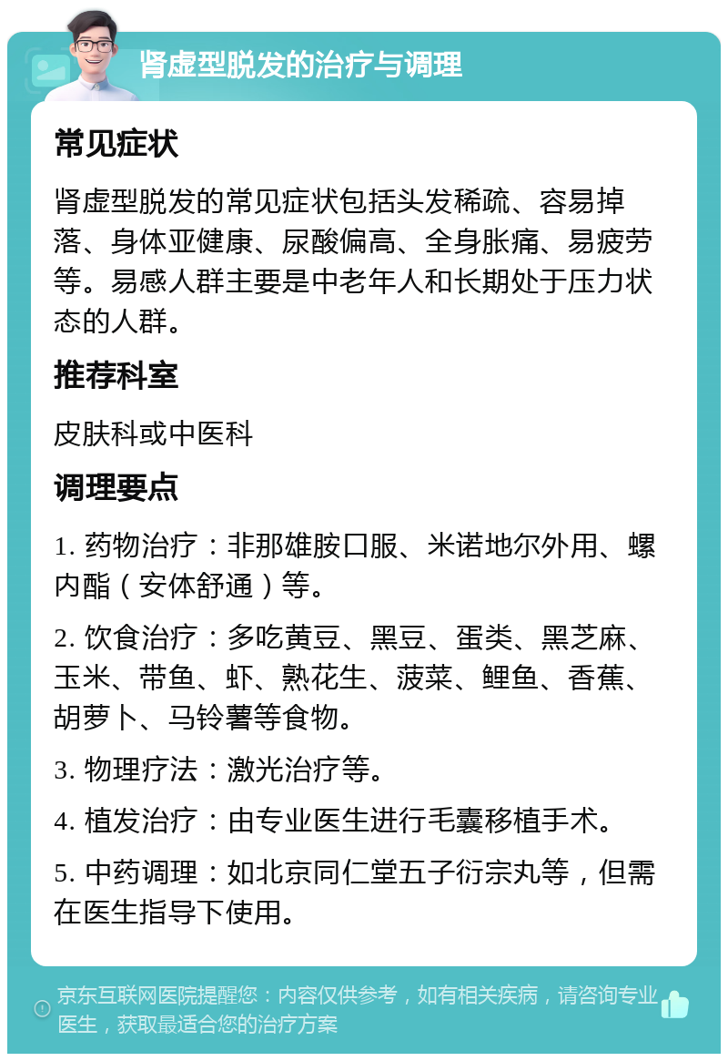 肾虚型脱发的治疗与调理 常见症状 肾虚型脱发的常见症状包括头发稀疏、容易掉落、身体亚健康、尿酸偏高、全身胀痛、易疲劳等。易感人群主要是中老年人和长期处于压力状态的人群。 推荐科室 皮肤科或中医科 调理要点 1. 药物治疗：非那雄胺口服、米诺地尔外用、螺内酯（安体舒通）等。 2. 饮食治疗：多吃黄豆、黑豆、蛋类、黑芝麻、玉米、带鱼、虾、熟花生、菠菜、鲤鱼、香蕉、胡萝卜、马铃薯等食物。 3. 物理疗法：激光治疗等。 4. 植发治疗：由专业医生进行毛囊移植手术。 5. 中药调理：如北京同仁堂五子衍宗丸等，但需在医生指导下使用。