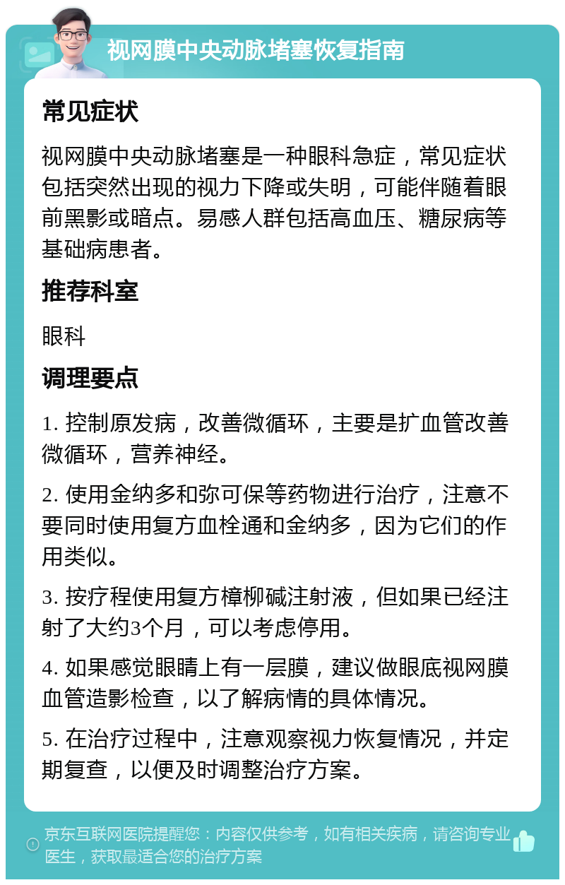 视网膜中央动脉堵塞恢复指南 常见症状 视网膜中央动脉堵塞是一种眼科急症，常见症状包括突然出现的视力下降或失明，可能伴随着眼前黑影或暗点。易感人群包括高血压、糖尿病等基础病患者。 推荐科室 眼科 调理要点 1. 控制原发病，改善微循环，主要是扩血管改善微循环，营养神经。 2. 使用金纳多和弥可保等药物进行治疗，注意不要同时使用复方血栓通和金纳多，因为它们的作用类似。 3. 按疗程使用复方樟柳碱注射液，但如果已经注射了大约3个月，可以考虑停用。 4. 如果感觉眼睛上有一层膜，建议做眼底视网膜血管造影检查，以了解病情的具体情况。 5. 在治疗过程中，注意观察视力恢复情况，并定期复查，以便及时调整治疗方案。