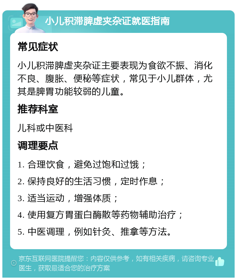 小儿积滞脾虚夹杂证就医指南 常见症状 小儿积滞脾虚夹杂证主要表现为食欲不振、消化不良、腹胀、便秘等症状，常见于小儿群体，尤其是脾胃功能较弱的儿童。 推荐科室 儿科或中医科 调理要点 1. 合理饮食，避免过饱和过饿； 2. 保持良好的生活习惯，定时作息； 3. 适当运动，增强体质； 4. 使用复方胃蛋白酶散等药物辅助治疗； 5. 中医调理，例如针灸、推拿等方法。