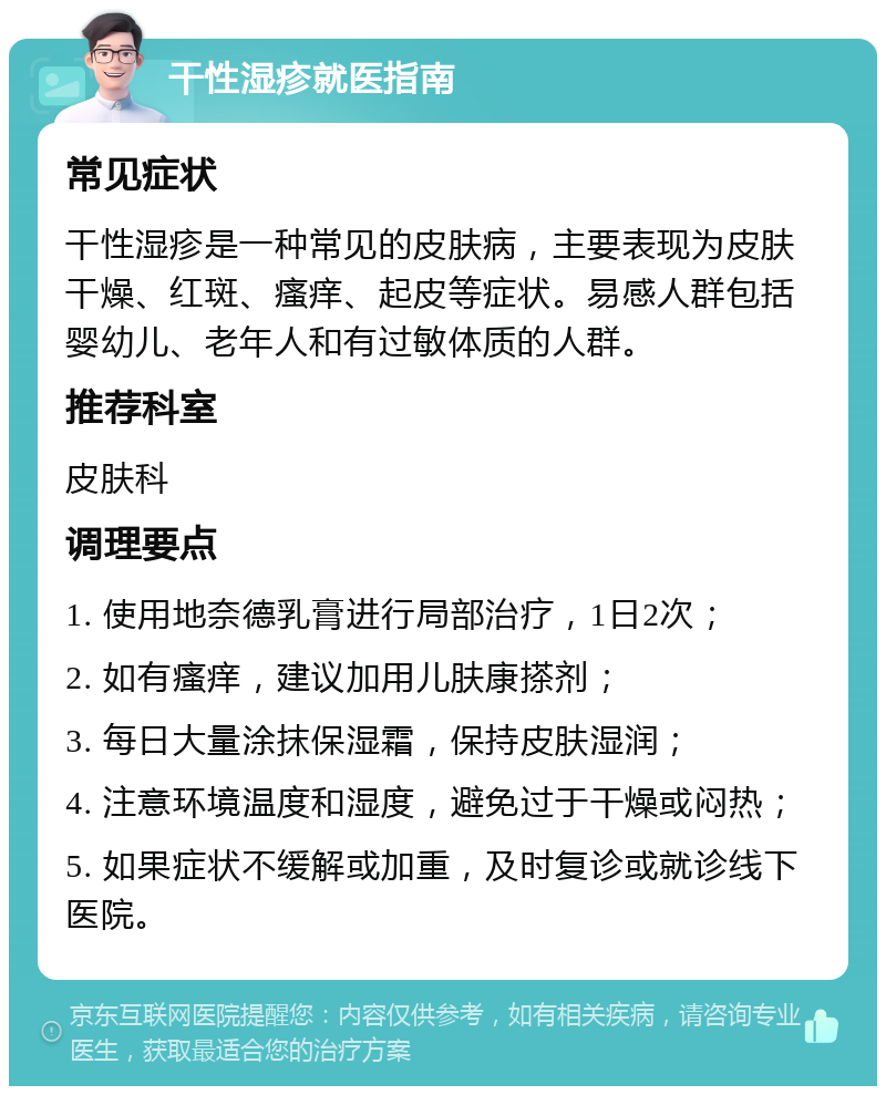 干性湿疹就医指南 常见症状 干性湿疹是一种常见的皮肤病，主要表现为皮肤干燥、红斑、瘙痒、起皮等症状。易感人群包括婴幼儿、老年人和有过敏体质的人群。 推荐科室 皮肤科 调理要点 1. 使用地奈德乳膏进行局部治疗，1日2次； 2. 如有瘙痒，建议加用儿肤康搽剂； 3. 每日大量涂抹保湿霜，保持皮肤湿润； 4. 注意环境温度和湿度，避免过于干燥或闷热； 5. 如果症状不缓解或加重，及时复诊或就诊线下医院。