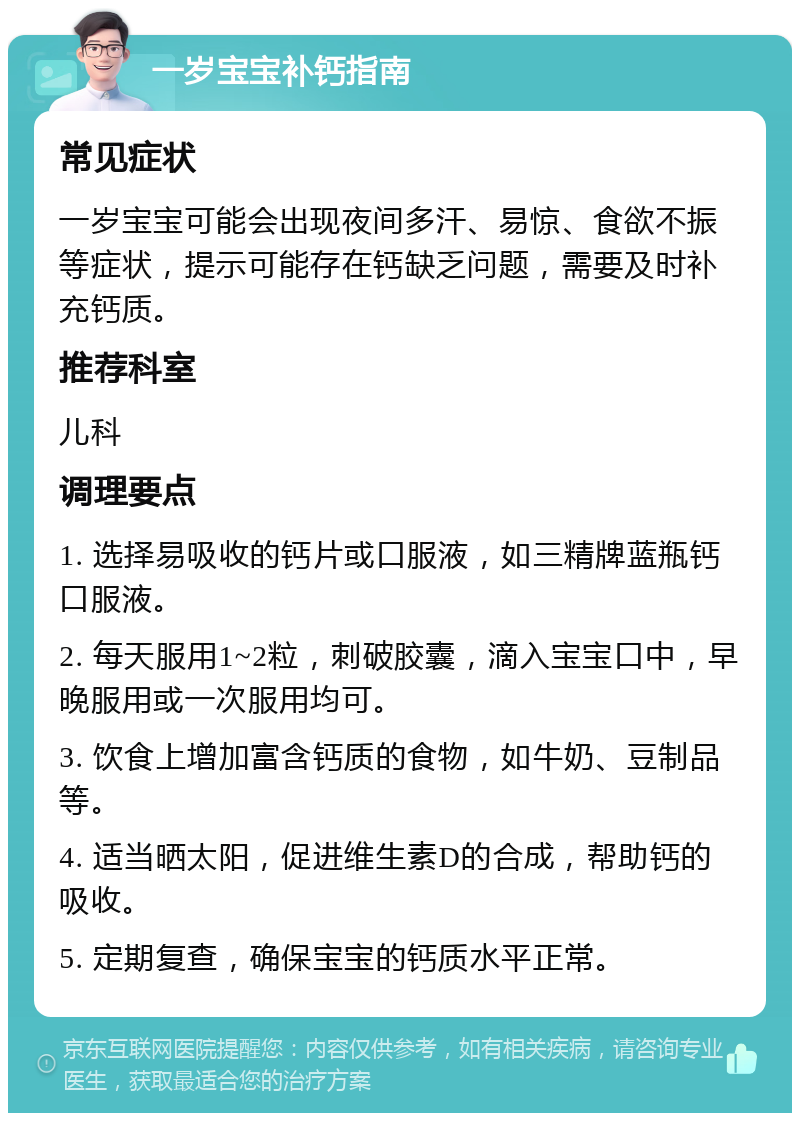 一岁宝宝补钙指南 常见症状 一岁宝宝可能会出现夜间多汗、易惊、食欲不振等症状，提示可能存在钙缺乏问题，需要及时补充钙质。 推荐科室 儿科 调理要点 1. 选择易吸收的钙片或口服液，如三精牌蓝瓶钙口服液。 2. 每天服用1~2粒，刺破胶囊，滴入宝宝口中，早晚服用或一次服用均可。 3. 饮食上增加富含钙质的食物，如牛奶、豆制品等。 4. 适当晒太阳，促进维生素D的合成，帮助钙的吸收。 5. 定期复查，确保宝宝的钙质水平正常。