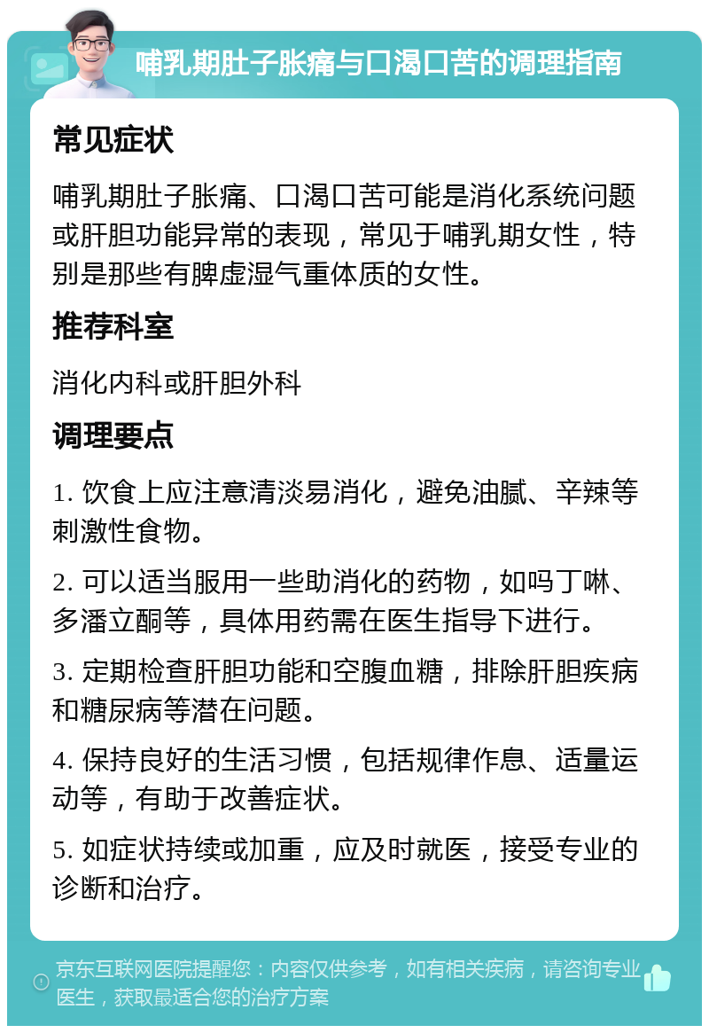 哺乳期肚子胀痛与口渴口苦的调理指南 常见症状 哺乳期肚子胀痛、口渴口苦可能是消化系统问题或肝胆功能异常的表现，常见于哺乳期女性，特别是那些有脾虚湿气重体质的女性。 推荐科室 消化内科或肝胆外科 调理要点 1. 饮食上应注意清淡易消化，避免油腻、辛辣等刺激性食物。 2. 可以适当服用一些助消化的药物，如吗丁啉、多潘立酮等，具体用药需在医生指导下进行。 3. 定期检查肝胆功能和空腹血糖，排除肝胆疾病和糖尿病等潜在问题。 4. 保持良好的生活习惯，包括规律作息、适量运动等，有助于改善症状。 5. 如症状持续或加重，应及时就医，接受专业的诊断和治疗。