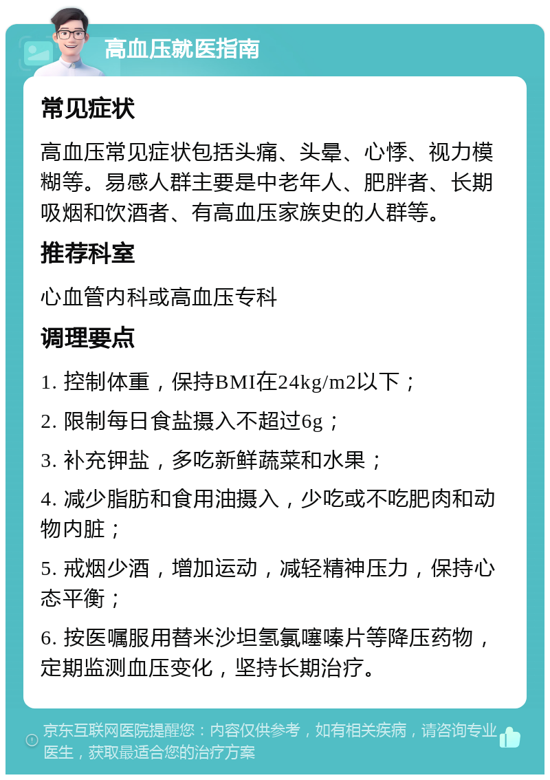 高血压就医指南 常见症状 高血压常见症状包括头痛、头晕、心悸、视力模糊等。易感人群主要是中老年人、肥胖者、长期吸烟和饮酒者、有高血压家族史的人群等。 推荐科室 心血管内科或高血压专科 调理要点 1. 控制体重，保持BMI在24kg/m2以下； 2. 限制每日食盐摄入不超过6g； 3. 补充钾盐，多吃新鲜蔬菜和水果； 4. 减少脂肪和食用油摄入，少吃或不吃肥肉和动物内脏； 5. 戒烟少酒，增加运动，减轻精神压力，保持心态平衡； 6. 按医嘱服用替米沙坦氢氯噻嗪片等降压药物，定期监测血压变化，坚持长期治疗。