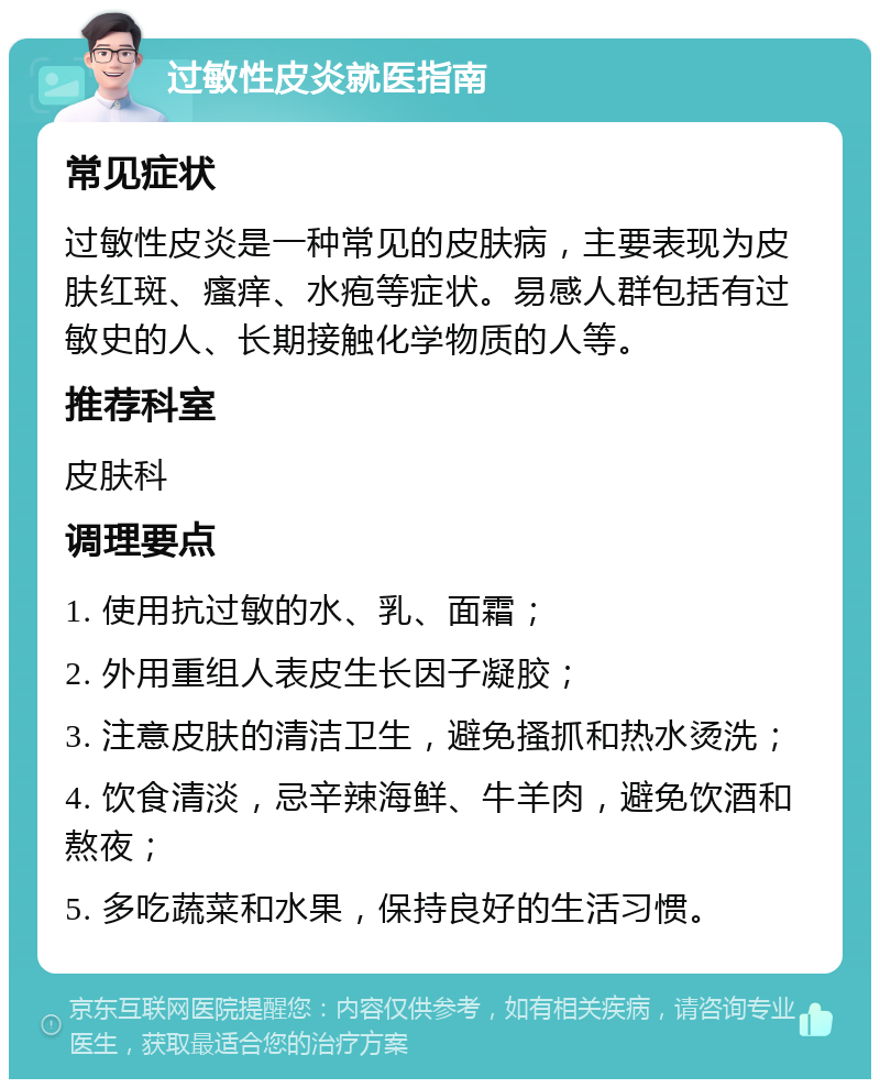 过敏性皮炎就医指南 常见症状 过敏性皮炎是一种常见的皮肤病，主要表现为皮肤红斑、瘙痒、水疱等症状。易感人群包括有过敏史的人、长期接触化学物质的人等。 推荐科室 皮肤科 调理要点 1. 使用抗过敏的水、乳、面霜； 2. 外用重组人表皮生长因子凝胶； 3. 注意皮肤的清洁卫生，避免搔抓和热水烫洗； 4. 饮食清淡，忌辛辣海鲜、牛羊肉，避免饮酒和熬夜； 5. 多吃蔬菜和水果，保持良好的生活习惯。