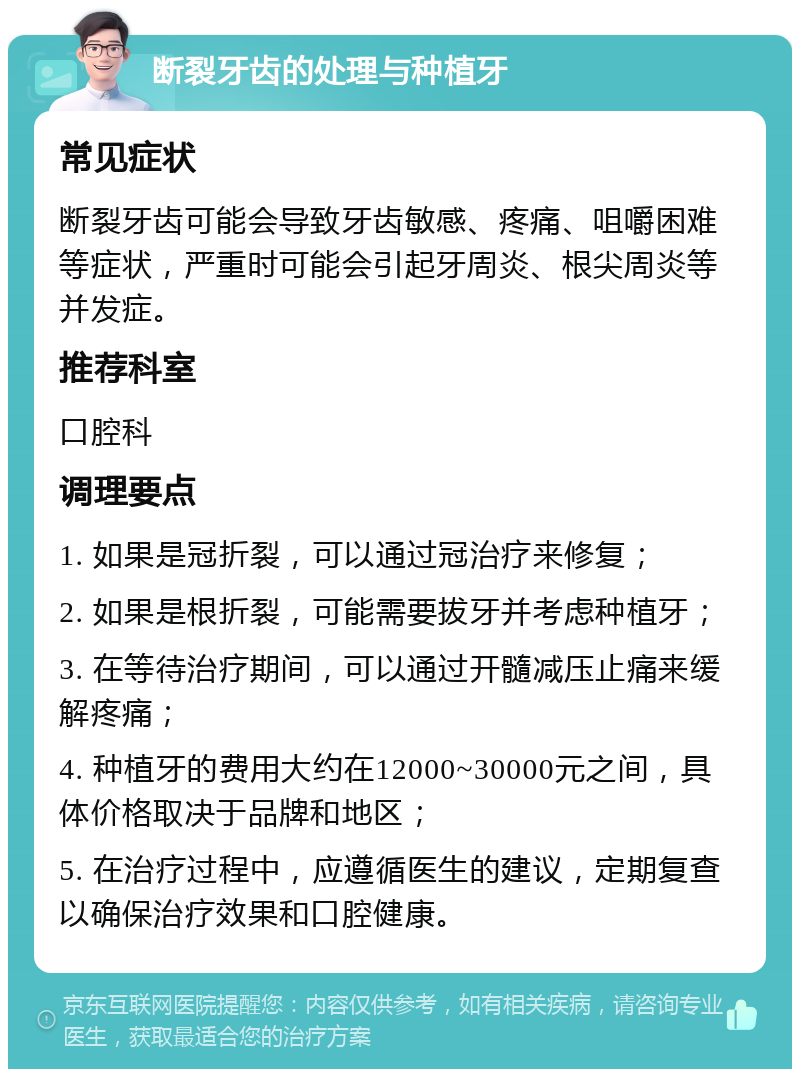 断裂牙齿的处理与种植牙 常见症状 断裂牙齿可能会导致牙齿敏感、疼痛、咀嚼困难等症状，严重时可能会引起牙周炎、根尖周炎等并发症。 推荐科室 口腔科 调理要点 1. 如果是冠折裂，可以通过冠治疗来修复； 2. 如果是根折裂，可能需要拔牙并考虑种植牙； 3. 在等待治疗期间，可以通过开髓减压止痛来缓解疼痛； 4. 种植牙的费用大约在12000~30000元之间，具体价格取决于品牌和地区； 5. 在治疗过程中，应遵循医生的建议，定期复查以确保治疗效果和口腔健康。