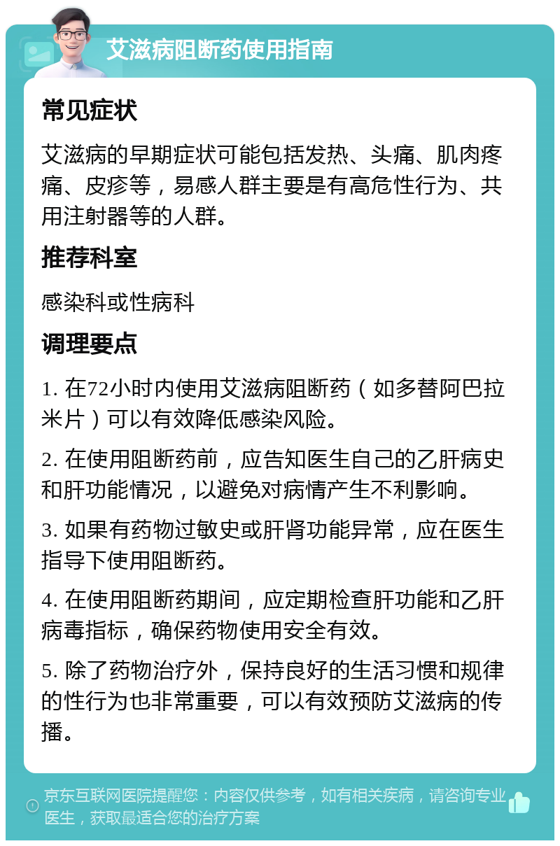 艾滋病阻断药使用指南 常见症状 艾滋病的早期症状可能包括发热、头痛、肌肉疼痛、皮疹等，易感人群主要是有高危性行为、共用注射器等的人群。 推荐科室 感染科或性病科 调理要点 1. 在72小时内使用艾滋病阻断药（如多替阿巴拉米片）可以有效降低感染风险。 2. 在使用阻断药前，应告知医生自己的乙肝病史和肝功能情况，以避免对病情产生不利影响。 3. 如果有药物过敏史或肝肾功能异常，应在医生指导下使用阻断药。 4. 在使用阻断药期间，应定期检查肝功能和乙肝病毒指标，确保药物使用安全有效。 5. 除了药物治疗外，保持良好的生活习惯和规律的性行为也非常重要，可以有效预防艾滋病的传播。