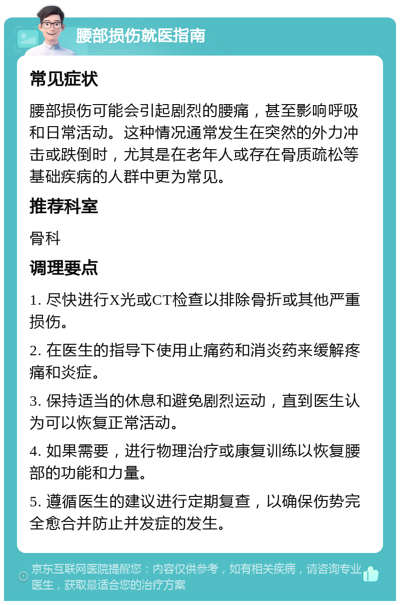 腰部损伤就医指南 常见症状 腰部损伤可能会引起剧烈的腰痛，甚至影响呼吸和日常活动。这种情况通常发生在突然的外力冲击或跌倒时，尤其是在老年人或存在骨质疏松等基础疾病的人群中更为常见。 推荐科室 骨科 调理要点 1. 尽快进行X光或CT检查以排除骨折或其他严重损伤。 2. 在医生的指导下使用止痛药和消炎药来缓解疼痛和炎症。 3. 保持适当的休息和避免剧烈运动，直到医生认为可以恢复正常活动。 4. 如果需要，进行物理治疗或康复训练以恢复腰部的功能和力量。 5. 遵循医生的建议进行定期复查，以确保伤势完全愈合并防止并发症的发生。