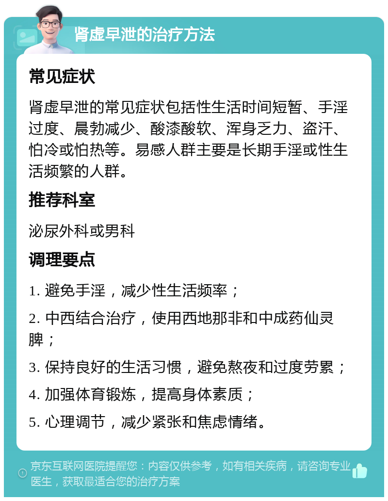 肾虚早泄的治疗方法 常见症状 肾虚早泄的常见症状包括性生活时间短暂、手淫过度、晨勃减少、酸漆酸软、浑身乏力、盗汗、怕冷或怕热等。易感人群主要是长期手淫或性生活频繁的人群。 推荐科室 泌尿外科或男科 调理要点 1. 避免手淫，减少性生活频率； 2. 中西结合治疗，使用西地那非和中成药仙灵脾； 3. 保持良好的生活习惯，避免熬夜和过度劳累； 4. 加强体育锻炼，提高身体素质； 5. 心理调节，减少紧张和焦虑情绪。