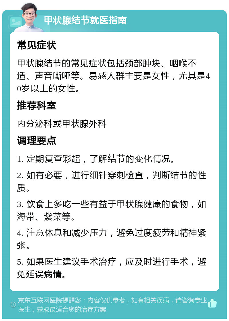 甲状腺结节就医指南 常见症状 甲状腺结节的常见症状包括颈部肿块、咽喉不适、声音嘶哑等。易感人群主要是女性，尤其是40岁以上的女性。 推荐科室 内分泌科或甲状腺外科 调理要点 1. 定期复查彩超，了解结节的变化情况。 2. 如有必要，进行细针穿刺检查，判断结节的性质。 3. 饮食上多吃一些有益于甲状腺健康的食物，如海带、紫菜等。 4. 注意休息和减少压力，避免过度疲劳和精神紧张。 5. 如果医生建议手术治疗，应及时进行手术，避免延误病情。