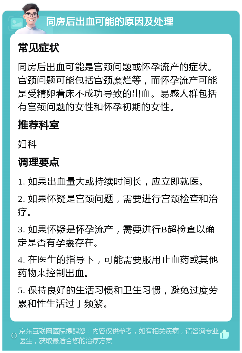 同房后出血可能的原因及处理 常见症状 同房后出血可能是宫颈问题或怀孕流产的症状。宫颈问题可能包括宫颈糜烂等，而怀孕流产可能是受精卵着床不成功导致的出血。易感人群包括有宫颈问题的女性和怀孕初期的女性。 推荐科室 妇科 调理要点 1. 如果出血量大或持续时间长，应立即就医。 2. 如果怀疑是宫颈问题，需要进行宫颈检查和治疗。 3. 如果怀疑是怀孕流产，需要进行B超检查以确定是否有孕囊存在。 4. 在医生的指导下，可能需要服用止血药或其他药物来控制出血。 5. 保持良好的生活习惯和卫生习惯，避免过度劳累和性生活过于频繁。