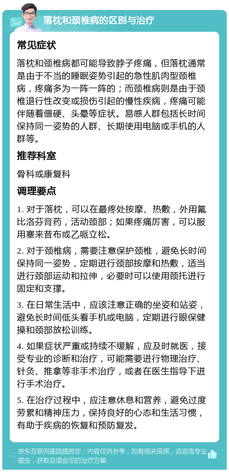 落枕和颈椎病的区别与治疗 常见症状 落枕和颈椎病都可能导致脖子疼痛，但落枕通常是由于不当的睡眠姿势引起的急性肌肉型颈椎病，疼痛多为一阵一阵的；而颈椎病则是由于颈椎退行性改变或损伤引起的慢性疾病，疼痛可能伴随着僵硬、头晕等症状。易感人群包括长时间保持同一姿势的人群、长期使用电脑或手机的人群等。 推荐科室 骨科或康复科 调理要点 1. 对于落枕，可以在最疼处按摩、热敷，外用氟比洛芬膏药，活动颈部；如果疼痛厉害，可以服用塞来昔布或乙哌立松。 2. 对于颈椎病，需要注意保护颈椎，避免长时间保持同一姿势，定期进行颈部按摩和热敷，适当进行颈部运动和拉伸，必要时可以使用颈托进行固定和支撑。 3. 在日常生活中，应该注意正确的坐姿和站姿，避免长时间低头看手机或电脑，定期进行眼保健操和颈部放松训练。 4. 如果症状严重或持续不缓解，应及时就医，接受专业的诊断和治疗，可能需要进行物理治疗、针灸、推拿等非手术治疗，或者在医生指导下进行手术治疗。 5. 在治疗过程中，应注意休息和营养，避免过度劳累和精神压力，保持良好的心态和生活习惯，有助于疾病的恢复和预防复发。