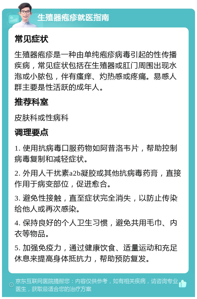 生殖器疱疹就医指南 常见症状 生殖器疱疹是一种由单纯疱疹病毒引起的性传播疾病，常见症状包括在生殖器或肛门周围出现水泡或小脓包，伴有瘙痒、灼热感或疼痛。易感人群主要是性活跃的成年人。 推荐科室 皮肤科或性病科 调理要点 1. 使用抗病毒口服药物如阿昔洛韦片，帮助控制病毒复制和减轻症状。 2. 外用人干扰素a2b凝胶或其他抗病毒药膏，直接作用于病变部位，促进愈合。 3. 避免性接触，直至症状完全消失，以防止传染给他人或再次感染。 4. 保持良好的个人卫生习惯，避免共用毛巾、内衣等物品。 5. 加强免疫力，通过健康饮食、适量运动和充足休息来提高身体抵抗力，帮助预防复发。