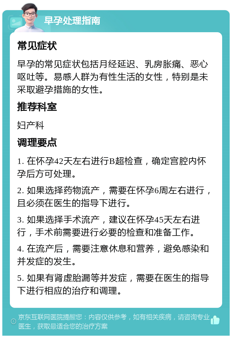 早孕处理指南 常见症状 早孕的常见症状包括月经延迟、乳房胀痛、恶心呕吐等。易感人群为有性生活的女性，特别是未采取避孕措施的女性。 推荐科室 妇产科 调理要点 1. 在怀孕42天左右进行B超检查，确定宫腔内怀孕后方可处理。 2. 如果选择药物流产，需要在怀孕6周左右进行，且必须在医生的指导下进行。 3. 如果选择手术流产，建议在怀孕45天左右进行，手术前需要进行必要的检查和准备工作。 4. 在流产后，需要注意休息和营养，避免感染和并发症的发生。 5. 如果有肾虚胎漏等并发症，需要在医生的指导下进行相应的治疗和调理。