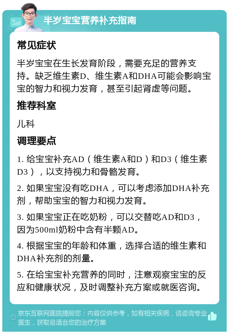 半岁宝宝营养补充指南 常见症状 半岁宝宝在生长发育阶段，需要充足的营养支持。缺乏维生素D、维生素A和DHA可能会影响宝宝的智力和视力发育，甚至引起肾虚等问题。 推荐科室 儿科 调理要点 1. 给宝宝补充AD（维生素A和D）和D3（维生素D3），以支持视力和骨骼发育。 2. 如果宝宝没有吃DHA，可以考虑添加DHA补充剂，帮助宝宝的智力和视力发育。 3. 如果宝宝正在吃奶粉，可以交替吃AD和D3，因为500ml奶粉中含有半颗AD。 4. 根据宝宝的年龄和体重，选择合适的维生素和DHA补充剂的剂量。 5. 在给宝宝补充营养的同时，注意观察宝宝的反应和健康状况，及时调整补充方案或就医咨询。