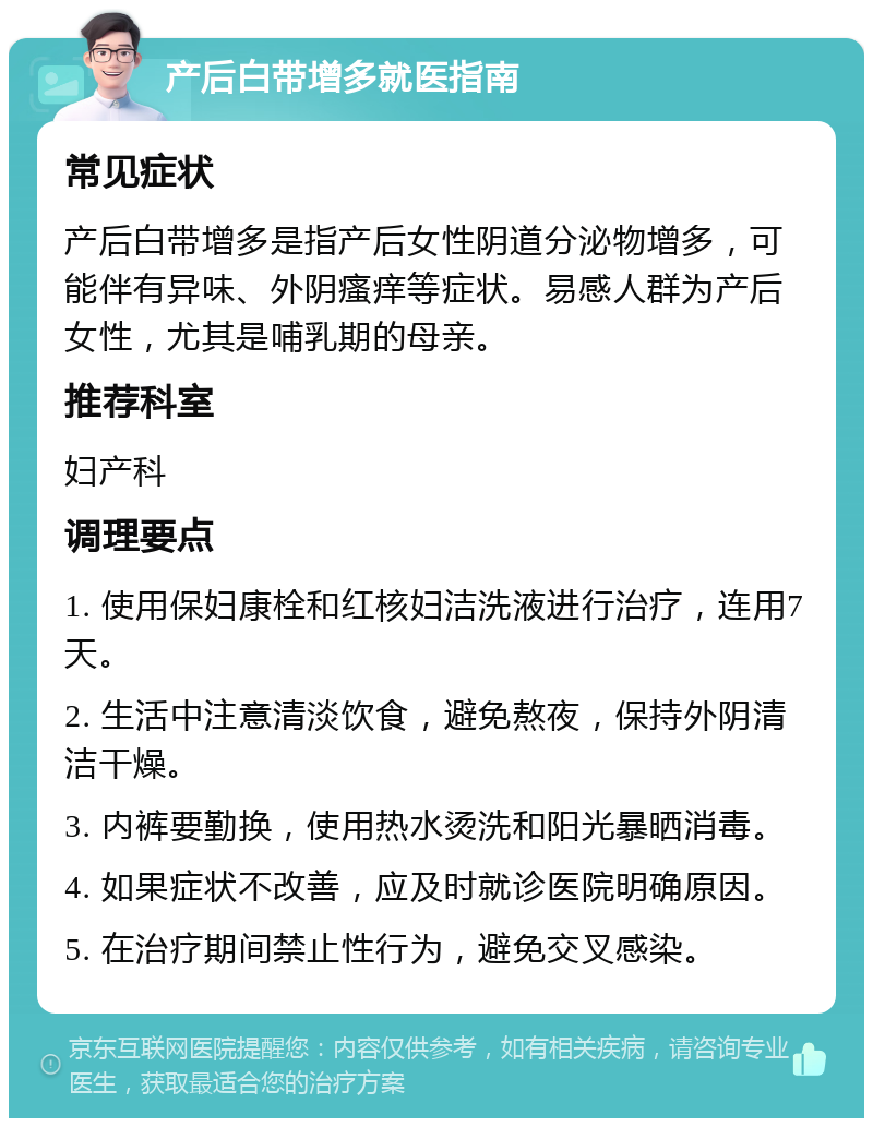 产后白带增多就医指南 常见症状 产后白带增多是指产后女性阴道分泌物增多，可能伴有异味、外阴瘙痒等症状。易感人群为产后女性，尤其是哺乳期的母亲。 推荐科室 妇产科 调理要点 1. 使用保妇康栓和红核妇洁洗液进行治疗，连用7天。 2. 生活中注意清淡饮食，避免熬夜，保持外阴清洁干燥。 3. 内裤要勤换，使用热水烫洗和阳光暴晒消毒。 4. 如果症状不改善，应及时就诊医院明确原因。 5. 在治疗期间禁止性行为，避免交叉感染。