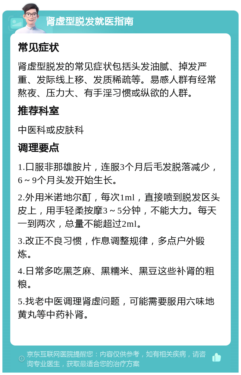 肾虚型脱发就医指南 常见症状 肾虚型脱发的常见症状包括头发油腻、掉发严重、发际线上移、发质稀疏等。易感人群有经常熬夜、压力大、有手淫习惯或纵欲的人群。 推荐科室 中医科或皮肤科 调理要点 1.口服非那雄胺片，连服3个月后毛发脱落减少，6～9个月头发开始生长。 2.外用米诺地尔酊，每次1ml，直接喷到脱发区头皮上，用手轻柔按摩3～5分钟，不能大力。每天一到两次，总量不能超过2ml。 3.改正不良习惯，作息调整规律，多点户外锻炼。 4.日常多吃黑芝麻、黑糯米、黑豆这些补肾的粗粮。 5.找老中医调理肾虚问题，可能需要服用六味地黄丸等中药补肾。