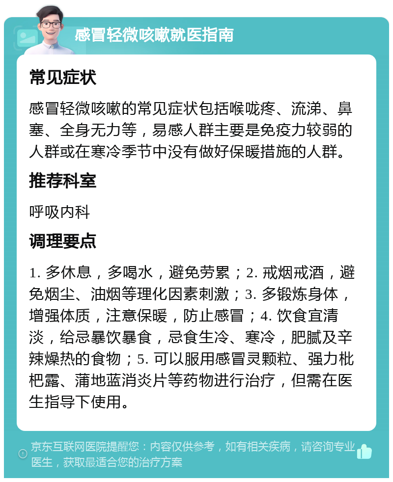 感冒轻微咳嗽就医指南 常见症状 感冒轻微咳嗽的常见症状包括喉咙疼、流涕、鼻塞、全身无力等，易感人群主要是免疫力较弱的人群或在寒冷季节中没有做好保暖措施的人群。 推荐科室 呼吸内科 调理要点 1. 多休息，多喝水，避免劳累；2. 戒烟戒酒，避免烟尘、油烟等理化因素刺激；3. 多锻炼身体，增强体质，注意保暖，防止感冒；4. 饮食宜清淡，给忌暴饮暴食，忌食生冷、寒冷，肥腻及辛辣燥热的食物；5. 可以服用感冒灵颗粒、强力枇杷露、蒲地蓝消炎片等药物进行治疗，但需在医生指导下使用。