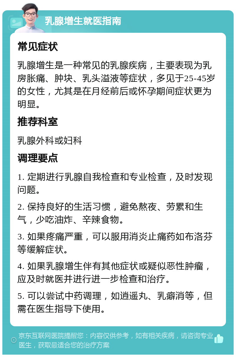 乳腺增生就医指南 常见症状 乳腺增生是一种常见的乳腺疾病，主要表现为乳房胀痛、肿块、乳头溢液等症状，多见于25-45岁的女性，尤其是在月经前后或怀孕期间症状更为明显。 推荐科室 乳腺外科或妇科 调理要点 1. 定期进行乳腺自我检查和专业检查，及时发现问题。 2. 保持良好的生活习惯，避免熬夜、劳累和生气，少吃油炸、辛辣食物。 3. 如果疼痛严重，可以服用消炎止痛药如布洛芬等缓解症状。 4. 如果乳腺增生伴有其他症状或疑似恶性肿瘤，应及时就医并进行进一步检查和治疗。 5. 可以尝试中药调理，如逍遥丸、乳癖消等，但需在医生指导下使用。