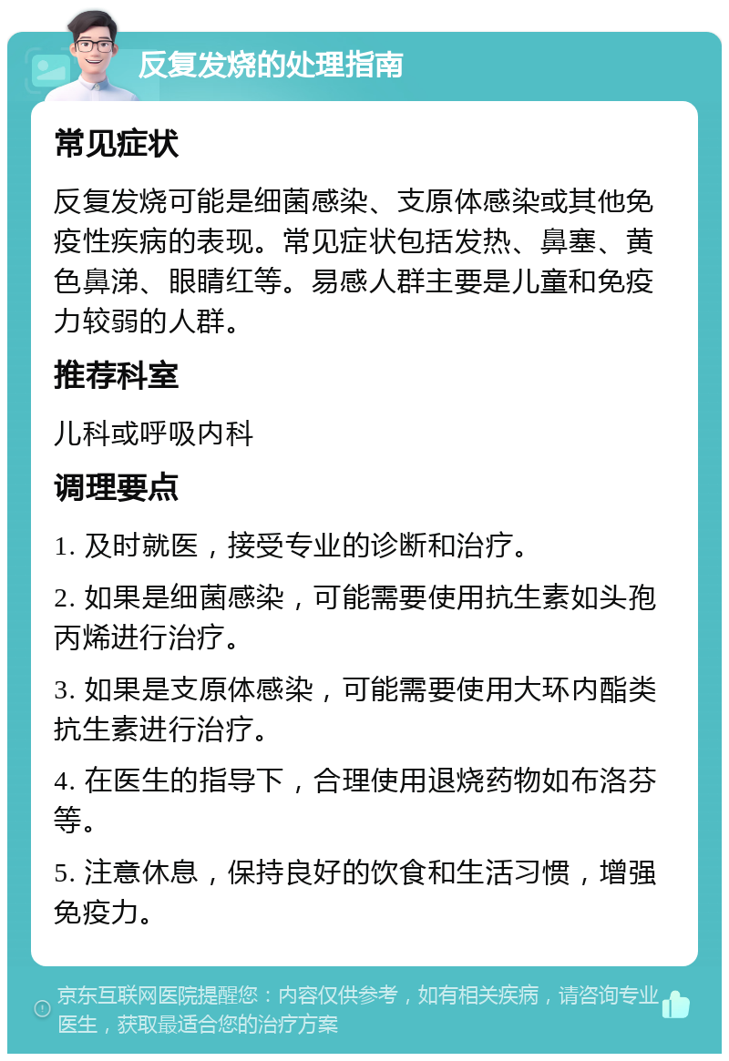 反复发烧的处理指南 常见症状 反复发烧可能是细菌感染、支原体感染或其他免疫性疾病的表现。常见症状包括发热、鼻塞、黄色鼻涕、眼睛红等。易感人群主要是儿童和免疫力较弱的人群。 推荐科室 儿科或呼吸内科 调理要点 1. 及时就医，接受专业的诊断和治疗。 2. 如果是细菌感染，可能需要使用抗生素如头孢丙烯进行治疗。 3. 如果是支原体感染，可能需要使用大环内酯类抗生素进行治疗。 4. 在医生的指导下，合理使用退烧药物如布洛芬等。 5. 注意休息，保持良好的饮食和生活习惯，增强免疫力。