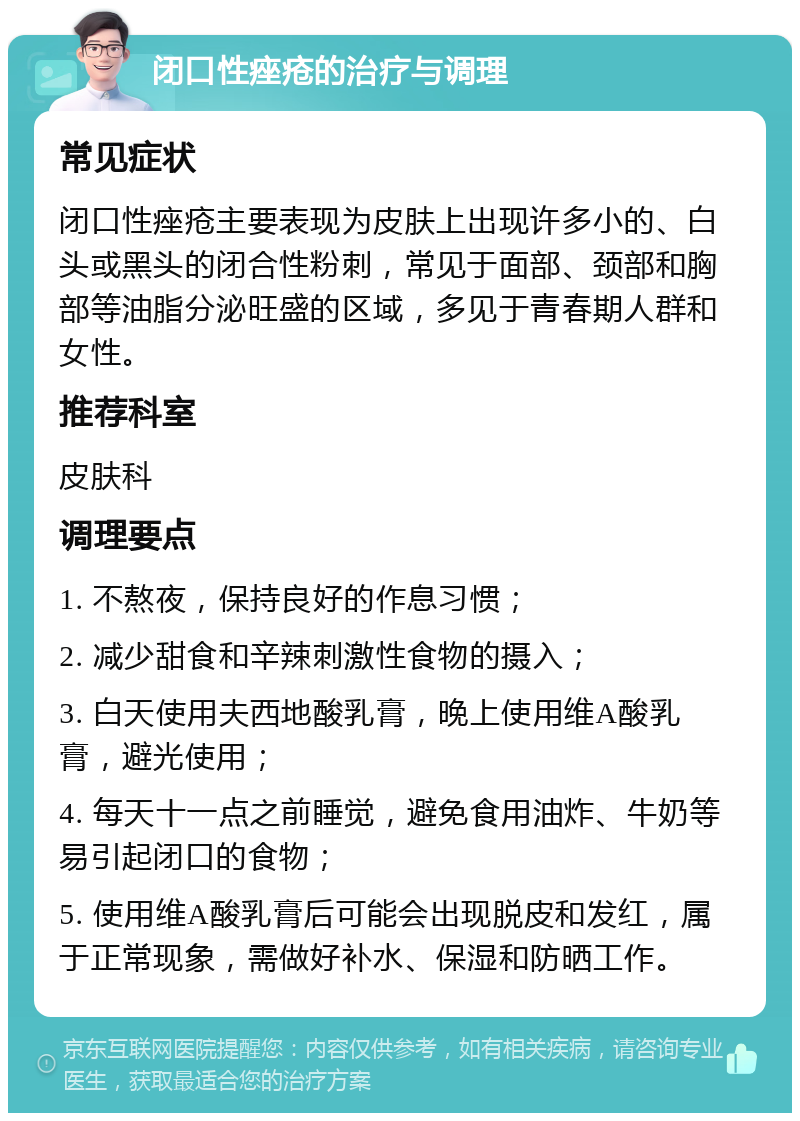 闭口性痤疮的治疗与调理 常见症状 闭口性痤疮主要表现为皮肤上出现许多小的、白头或黑头的闭合性粉刺，常见于面部、颈部和胸部等油脂分泌旺盛的区域，多见于青春期人群和女性。 推荐科室 皮肤科 调理要点 1. 不熬夜，保持良好的作息习惯； 2. 减少甜食和辛辣刺激性食物的摄入； 3. 白天使用夫西地酸乳膏，晚上使用维A酸乳膏，避光使用； 4. 每天十一点之前睡觉，避免食用油炸、牛奶等易引起闭口的食物； 5. 使用维A酸乳膏后可能会出现脱皮和发红，属于正常现象，需做好补水、保湿和防晒工作。