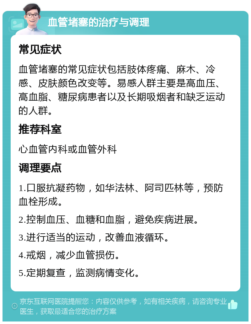 血管堵塞的治疗与调理 常见症状 血管堵塞的常见症状包括肢体疼痛、麻木、冷感、皮肤颜色改变等。易感人群主要是高血压、高血脂、糖尿病患者以及长期吸烟者和缺乏运动的人群。 推荐科室 心血管内科或血管外科 调理要点 1.口服抗凝药物，如华法林、阿司匹林等，预防血栓形成。 2.控制血压、血糖和血脂，避免疾病进展。 3.进行适当的运动，改善血液循环。 4.戒烟，减少血管损伤。 5.定期复查，监测病情变化。