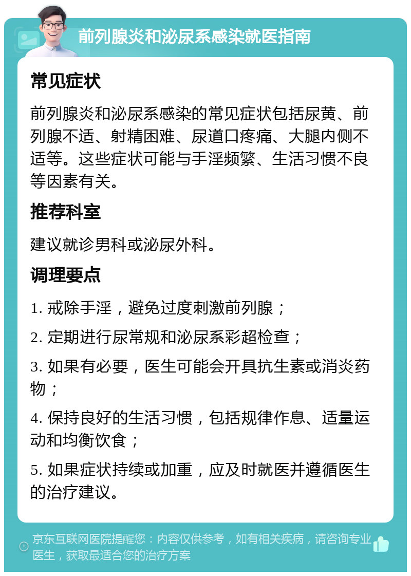 前列腺炎和泌尿系感染就医指南 常见症状 前列腺炎和泌尿系感染的常见症状包括尿黄、前列腺不适、射精困难、尿道口疼痛、大腿内侧不适等。这些症状可能与手淫频繁、生活习惯不良等因素有关。 推荐科室 建议就诊男科或泌尿外科。 调理要点 1. 戒除手淫，避免过度刺激前列腺； 2. 定期进行尿常规和泌尿系彩超检查； 3. 如果有必要，医生可能会开具抗生素或消炎药物； 4. 保持良好的生活习惯，包括规律作息、适量运动和均衡饮食； 5. 如果症状持续或加重，应及时就医并遵循医生的治疗建议。