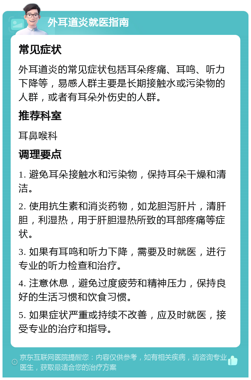 外耳道炎就医指南 常见症状 外耳道炎的常见症状包括耳朵疼痛、耳鸣、听力下降等，易感人群主要是长期接触水或污染物的人群，或者有耳朵外伤史的人群。 推荐科室 耳鼻喉科 调理要点 1. 避免耳朵接触水和污染物，保持耳朵干燥和清洁。 2. 使用抗生素和消炎药物，如龙胆泻肝片，清肝胆，利湿热，用于肝胆湿热所致的耳部疼痛等症状。 3. 如果有耳鸣和听力下降，需要及时就医，进行专业的听力检查和治疗。 4. 注意休息，避免过度疲劳和精神压力，保持良好的生活习惯和饮食习惯。 5. 如果症状严重或持续不改善，应及时就医，接受专业的治疗和指导。