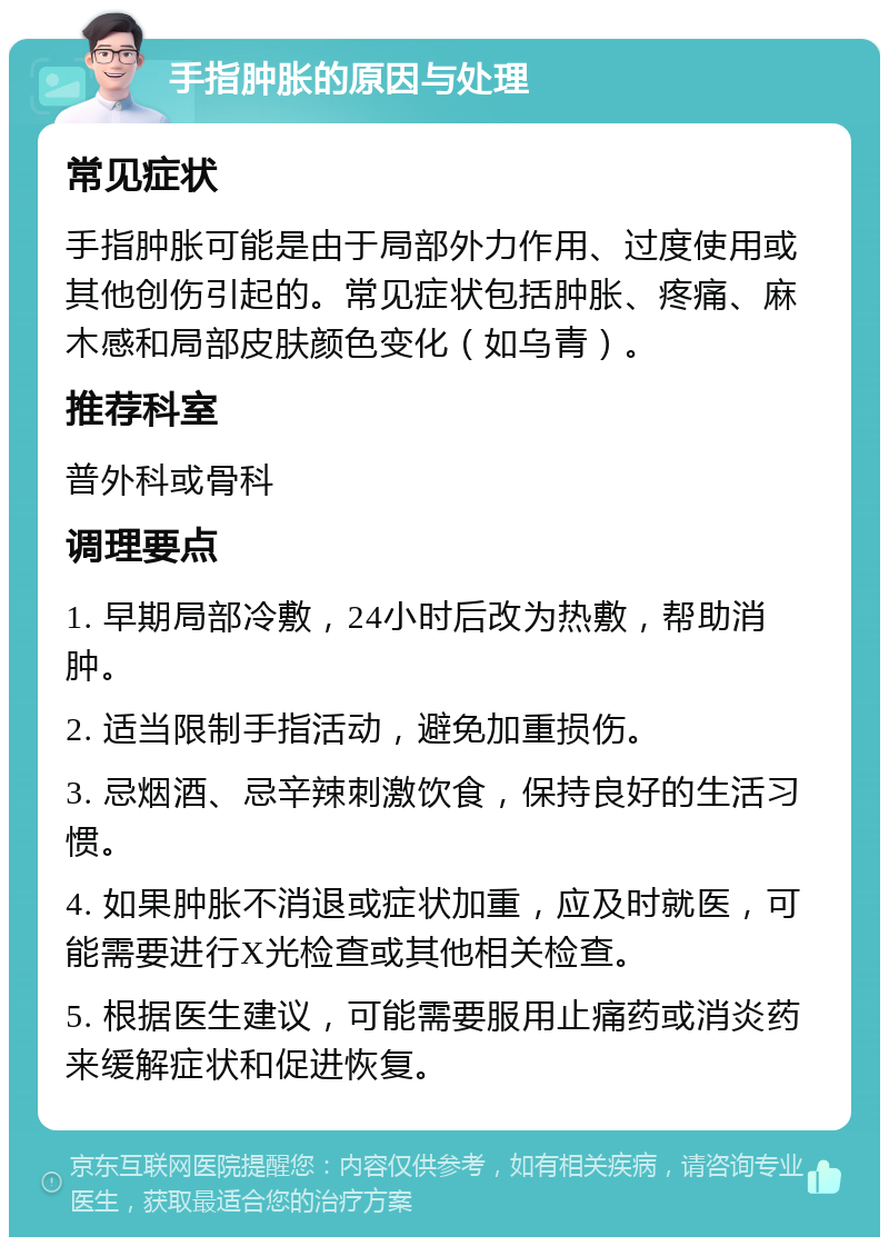 手指肿胀的原因与处理 常见症状 手指肿胀可能是由于局部外力作用、过度使用或其他创伤引起的。常见症状包括肿胀、疼痛、麻木感和局部皮肤颜色变化（如乌青）。 推荐科室 普外科或骨科 调理要点 1. 早期局部冷敷，24小时后改为热敷，帮助消肿。 2. 适当限制手指活动，避免加重损伤。 3. 忌烟酒、忌辛辣刺激饮食，保持良好的生活习惯。 4. 如果肿胀不消退或症状加重，应及时就医，可能需要进行X光检查或其他相关检查。 5. 根据医生建议，可能需要服用止痛药或消炎药来缓解症状和促进恢复。