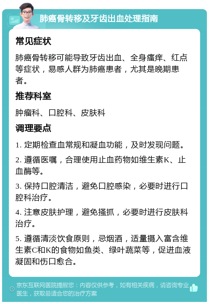 肺癌骨转移及牙齿出血处理指南 常见症状 肺癌骨转移可能导致牙齿出血、全身瘙痒、红点等症状，易感人群为肺癌患者，尤其是晚期患者。 推荐科室 肿瘤科、口腔科、皮肤科 调理要点 1. 定期检查血常规和凝血功能，及时发现问题。 2. 遵循医嘱，合理使用止血药物如维生素K、止血酶等。 3. 保持口腔清洁，避免口腔感染，必要时进行口腔科治疗。 4. 注意皮肤护理，避免搔抓，必要时进行皮肤科治疗。 5. 遵循清淡饮食原则，忌烟酒，适量摄入富含维生素C和K的食物如鱼类、绿叶蔬菜等，促进血液凝固和伤口愈合。