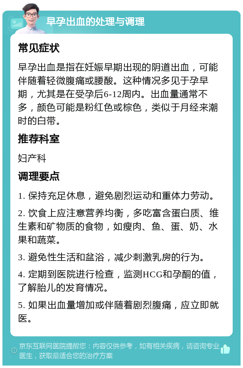 早孕出血的处理与调理 常见症状 早孕出血是指在妊娠早期出现的阴道出血，可能伴随着轻微腹痛或腰酸。这种情况多见于孕早期，尤其是在受孕后6-12周内。出血量通常不多，颜色可能是粉红色或棕色，类似于月经来潮时的白带。 推荐科室 妇产科 调理要点 1. 保持充足休息，避免剧烈运动和重体力劳动。 2. 饮食上应注意营养均衡，多吃富含蛋白质、维生素和矿物质的食物，如瘦肉、鱼、蛋、奶、水果和蔬菜。 3. 避免性生活和盆浴，减少刺激乳房的行为。 4. 定期到医院进行检查，监测HCG和孕酮的值，了解胎儿的发育情况。 5. 如果出血量增加或伴随着剧烈腹痛，应立即就医。