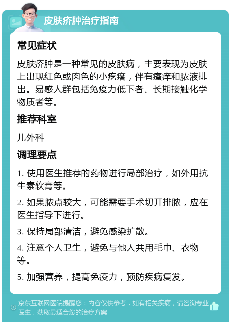 皮肤疥肿治疗指南 常见症状 皮肤疥肿是一种常见的皮肤病，主要表现为皮肤上出现红色或肉色的小疙瘩，伴有瘙痒和脓液排出。易感人群包括免疫力低下者、长期接触化学物质者等。 推荐科室 儿外科 调理要点 1. 使用医生推荐的药物进行局部治疗，如外用抗生素软膏等。 2. 如果脓点较大，可能需要手术切开排脓，应在医生指导下进行。 3. 保持局部清洁，避免感染扩散。 4. 注意个人卫生，避免与他人共用毛巾、衣物等。 5. 加强营养，提高免疫力，预防疾病复发。