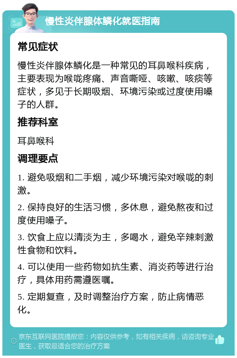 慢性炎伴腺体鳞化就医指南 常见症状 慢性炎伴腺体鳞化是一种常见的耳鼻喉科疾病，主要表现为喉咙疼痛、声音嘶哑、咳嗽、咳痰等症状，多见于长期吸烟、环境污染或过度使用嗓子的人群。 推荐科室 耳鼻喉科 调理要点 1. 避免吸烟和二手烟，减少环境污染对喉咙的刺激。 2. 保持良好的生活习惯，多休息，避免熬夜和过度使用嗓子。 3. 饮食上应以清淡为主，多喝水，避免辛辣刺激性食物和饮料。 4. 可以使用一些药物如抗生素、消炎药等进行治疗，具体用药需遵医嘱。 5. 定期复查，及时调整治疗方案，防止病情恶化。